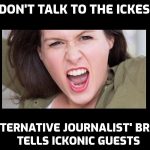 Why is ‘alternative journalist’ Anna Brees ‘warning’ people not to appear on Ickonic and talk to ‘the Ickes’? Who is this woman? What is her game? Her arrogance is legendary and it could be pure jealousy. Or is it more than that? Legitimate questions. You are a disgrace, Ms Brees, and I would not trust you to tell me the time in a roomful of clocks