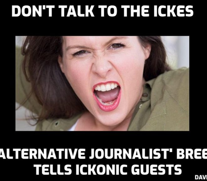 Why is ‘alternative journalist’ Anna Brees ‘warning’ people not to appear on Ickonic and talk to ‘the Ickes’? Who is this woman? What is her game? Her arrogance is legendary and it could be pure jealousy. Or is it more than that? Legitimate questions. You are a disgrace, Ms Brees, and I would not trust you to tell me the time in a roomful of clocks